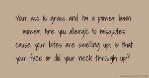 Your ass is grass and I'm a power lawn mower. Are you allergic to misquotes cause your bites are swelling up. Is that your face or did your neck through up?