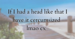 If I had a head like that I have it cercumsized lmao cx