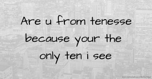 Are u from tenesse because your the only ten i see