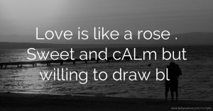 Love is like a rose . Sweet and cALm but willing to draw bl