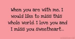 When you are with me, I would like to miss this whole world. I love you and I miss you sweetheart...