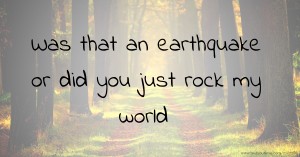 Was that an earthquake or did you just rock my world.