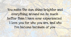 You make the sun shine brighter and everything around me so much better than I have ever experienced. I love you for who you are, and who I've become because of you.