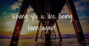 Loving you is like being born again!