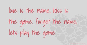 love is the name,  kiss is the game.  forget the name,  lets play the game.
