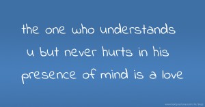 the one who understands u but never hurts in his  presence of mind is a love