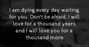 I am dying every day waiting for you. Don't be afraid, I will love for a thousand years, and I will love you for a thousand more.