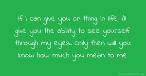 If I can give you on thing in life, I'll give you the ability to see yourself through my eyes. Only then will you know how much you mean to me.