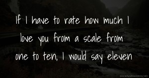 If I have to rate how much I love you from a scale from one to ten, I would say eleven.