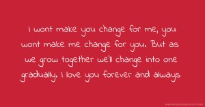 I wont make you change for me, you wont make me change for you. But as we grow together we'll change into one gradually. I love you forever and always.