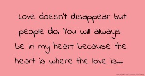 Love doesn't disappear but people do. You will always be in my heart because the heart is where the love is...