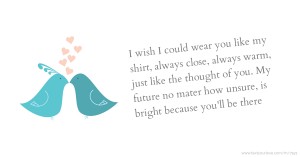 I wish I could wear you like my shirt, always close, always warm, just like the thought of you. My future no mater how unsure, is bright because you'll be there