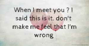 When I meet you ? I said this is it. don't make me feel that I'm wrong.