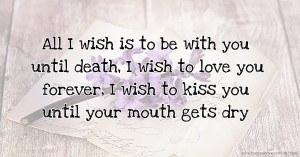 All I wish is to be with you until death, I wish to love you forever, I wish to kiss you until your mouth gets dry.