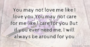 You may not love me like I love you,You may not care for me like I care for you But if you ever need me, I will always be around for you.