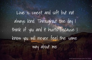 Love is sweet and soft but not always kind. Throughout the day I think of you and it hurts because I know you will never feel the same way about me.