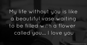 My life without you is like a beautiful vase waiting to be filled with a flower called you... I love you.