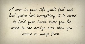 If ever in your life you'll feel sad feel you've lost everything, I ll come to hold your hand, take you for walk to the bridge and show you where to jump from.