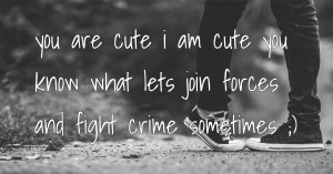 you are cute i am cute you know what lets join forces and fight crime sometimes ;)