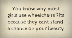 You know why most girls use wheelchairs ?its because they cant stand a chance on your beauty