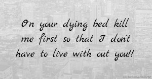 On your dying bed kill me first so that I don't have to live with out you!!