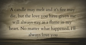 A candle may melt and it’s fire may die, but the love you have given me will always stay as a flame in my heart. No matter what happened, I'll always love you.