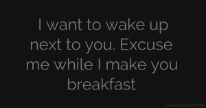 I want to wake up next to you. Excuse me while I make you breakfast.