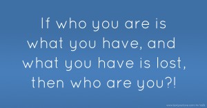 If who you are is what you have, and what you have is lost, then who are you?!