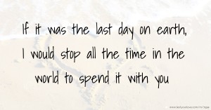 If it was the last day on earth, I would stop all the time in the world to spend it with you.