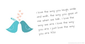 I love the way you laugh, smile and walk, the way you gaze at me when we talk.. I love the way we are. I love the way you are. I just love the way you are YOU.