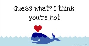 Guess what? I think you're hot.