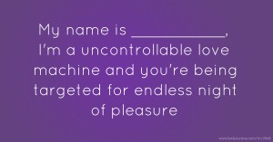 My name is __________, I'm a uncontrollable love machine and you're being targeted for endless night of pleasure.
