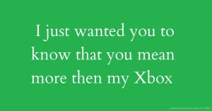 I just wanted you to know that you mean more then my Xbox.