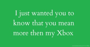 I just wanted you to know that you mean more then my Xbox.