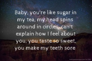 Baby, you're like sugar in my tea, my head spins around in circles, can't explain how I feel about you, you taste so sweet, you make my teeth sore.