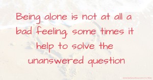 Being alone is not at all a bad feeling, some times it help to solve the unanswered question.