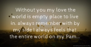Without you my love the world is empty place to live in. always remember with by my side I always feels that the entire world on my Pam...