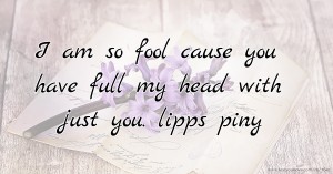 I am so fool cause you have full my head with just you. lipps piny