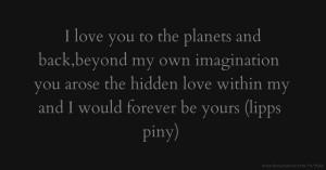 I love you to the planets and back,beyond my own imagination you arose the hidden love within my and I would forever be yours (lipps piny)