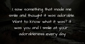 I saw something that made me smile and thought it was adorable. Want to know what it was? It was you and I smile at your adorableness every day.