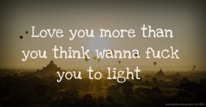Love you more than you think wanna fuck you to light