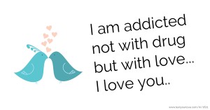 I am addicted not with drug but with love... I love you..