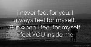 I never feel for you, I always feel for myself. But when I feel for myself, I feel YOU inside me.