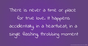 There is never a time or place for true love. It happens accidentally, in a heartbeat, in a single flashing, throbbing moment.