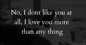 No, I dont like you at all, I love you more than any thing.