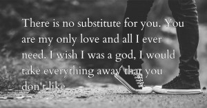 There is no substitute for you. You are my only love and all I ever need. I wish I was a god, I would take everything away that you don't like.