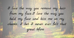 I love the way you remove my hair from my face..I love the way you hold my face and kiss me on my cheeks.. I bet I never ever felt that great bfore