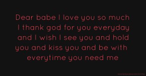 Dear babe I love you so much I thank god for you everyday and I wish I see you and hold you and kiss you and be with everytime you need me