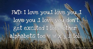 FWD: I love you,I love you ,I love you ,I love you don't get excited I love other alphabets too v w x y z lol...