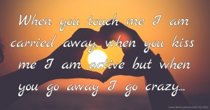 When you touch me I am carried away, when you kiss me I am active but when you go away I go crazy...